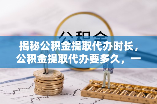宣化揭秘公积金提取代办时长，公积金提取代办要多久，一文读懂全流程