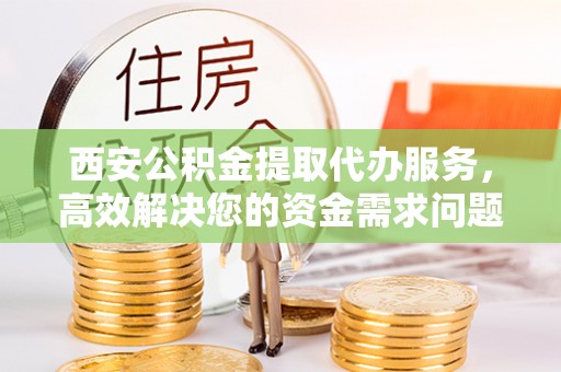 宣化西安公积金提取代办服务，高效解决您的资金需求问题