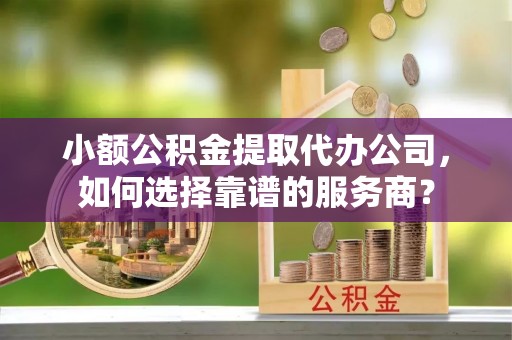宣化小额公积金提取代办公司，如何选择靠谱的服务商？