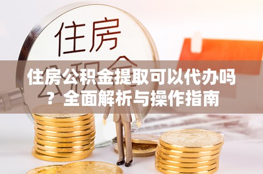 宣化住房公积金提取可以代办吗？全面解析与操作指南