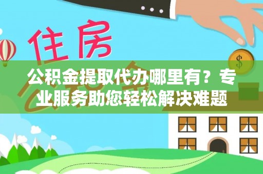 宣化公积金提取代办哪里有？专业服务助您轻松解决难题