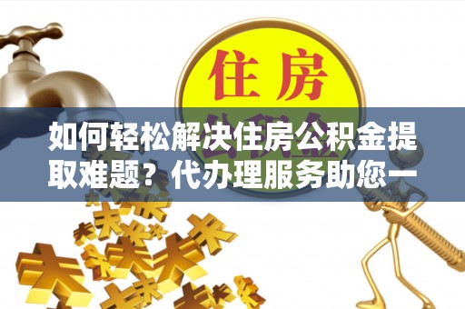 宣化如何轻松解决住房公积金提取难题？代办理服务助您一臂之力
