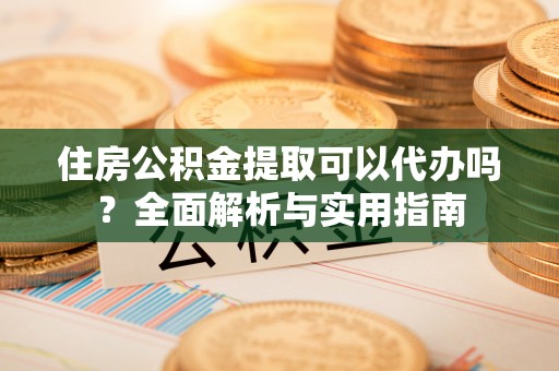 宣化住房公积金提取可以代办吗？全面解析与实用指南