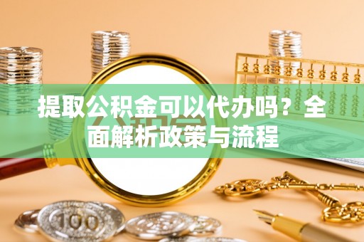 宣化提取公积金可以代办吗？全面解析政策与流程