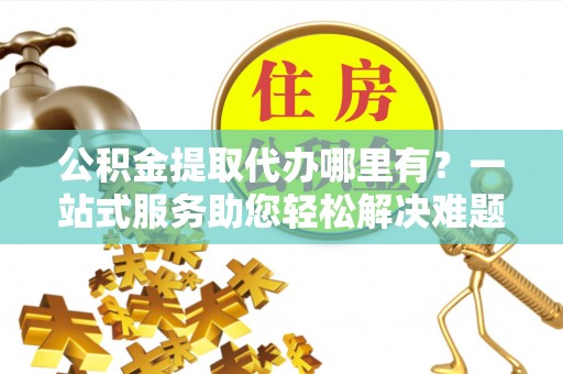 宣化公积金提取代办哪里有？一站式服务助您轻松解决难题