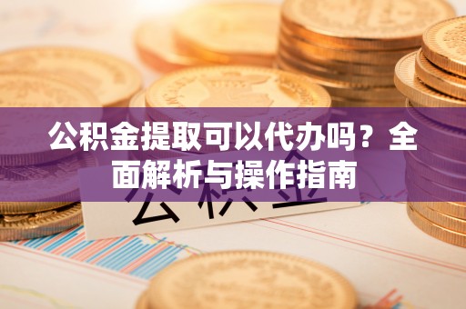 宣化公积金提取可以代办吗？全面解析与操作指南