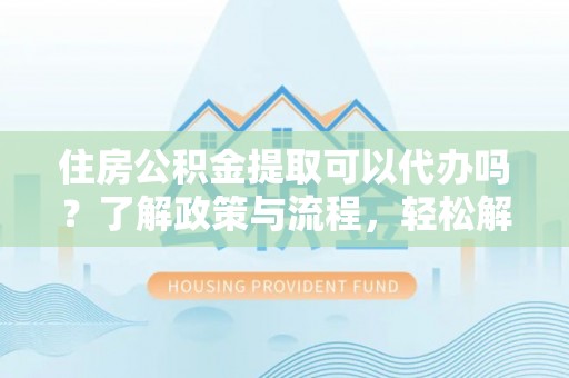 宣化住房公积金提取可以代办吗？了解政策与流程，轻松解决你的疑问