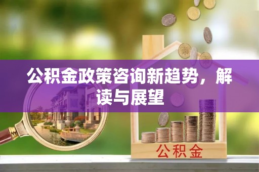 宣化公积金政策咨询新趋势，解读与展望