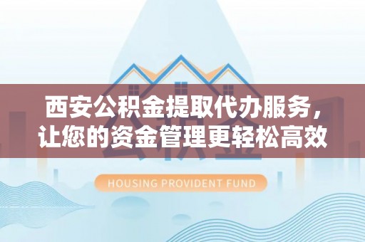 宣化西安公积金提取代办服务，让您的资金管理更轻松高效