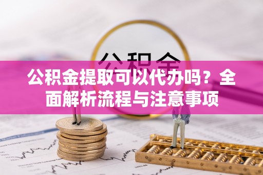 宣化公积金提取可以代办吗？全面解析流程与注意事项