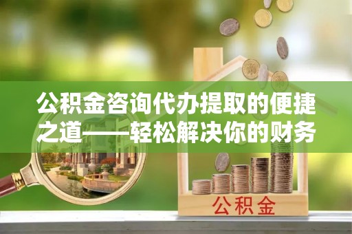 宣化公积金咨询代办提取的便捷之道——轻松解决你的财务难题
