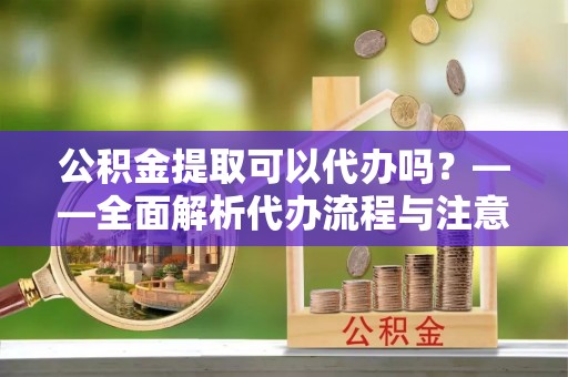 宣化公积金提取可以代办吗？——全面解析代办流程与注意事项